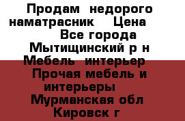 Продам  недорого наматрасник  › Цена ­ 6 500 - Все города, Мытищинский р-н Мебель, интерьер » Прочая мебель и интерьеры   . Мурманская обл.,Кировск г.